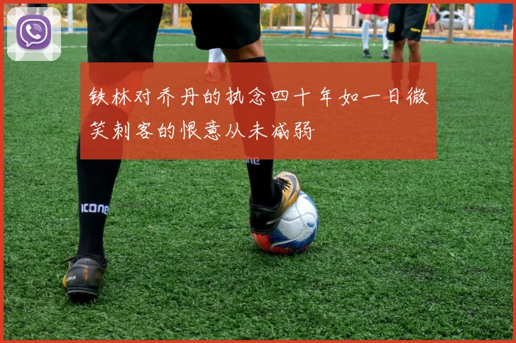 铁林对乔丹的执念四十年如一日微笑刺客的恨意从未减弱