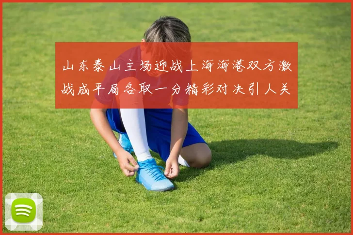 山东泰山主场迎战上海海港双方激战成平局各取一分精彩对决引人关注
