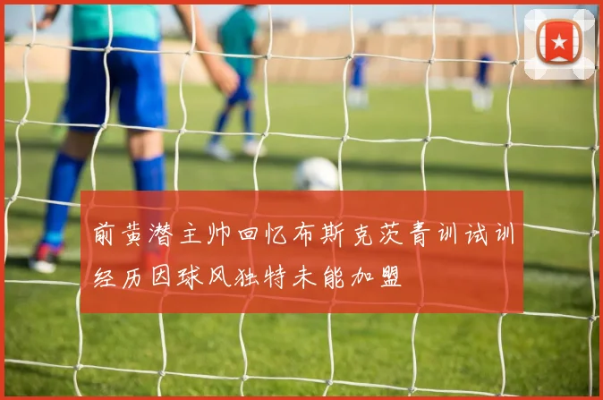 前黄潜主帅回忆布斯克茨青训试训经历因球风独特未能加盟