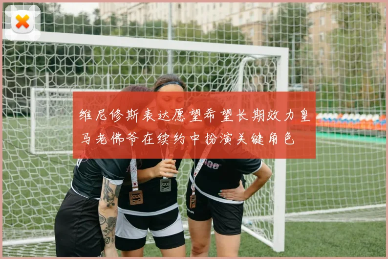 维尼修斯表达愿望希望长期效力皇马老佛爷在续约中扮演关键角色