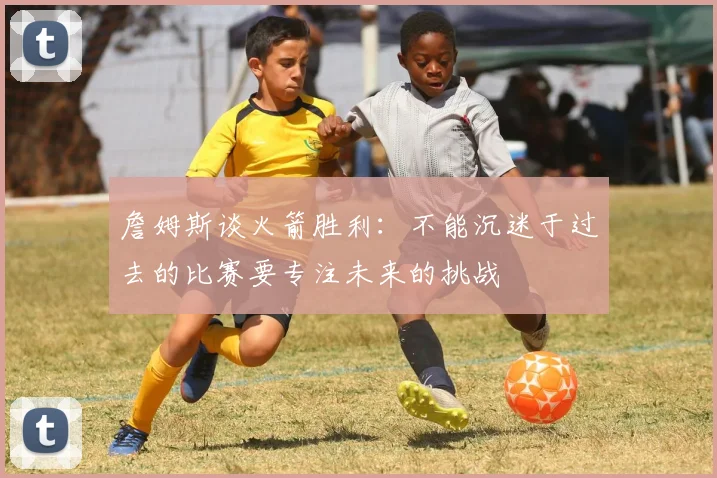 詹姆斯谈火箭胜利：不能沉迷于过去的比赛要专注未来的挑战