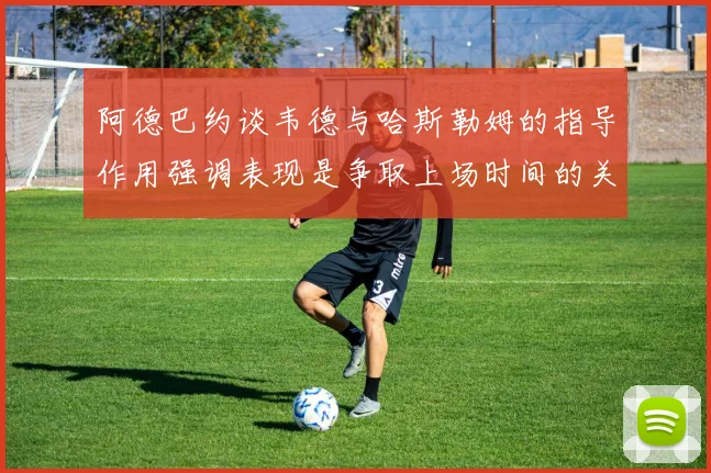 阿德巴约谈韦德与哈斯勒姆的指导作用强调表现是争取上场时间的关键