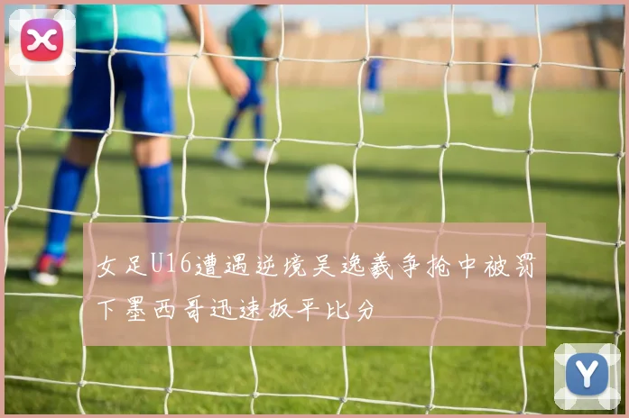 女足U16遭遇逆境吴逸羲争抢中被罚下墨西哥迅速扳平比分
