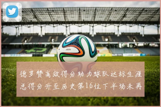 德罗赞高效得分助力球队达标生涯总得分升至历史第16位下半场未再出战
