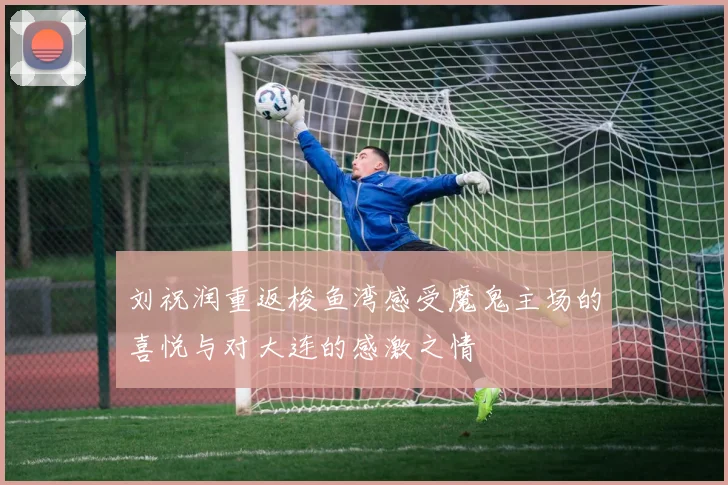 刘祝润重返梭鱼湾感受魔鬼主场的喜悦与对大连的感激之情