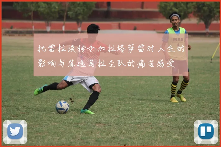 托雷拉谈转会加拉塔萨雷对人生的影响与落选乌拉圭队的痛苦感受