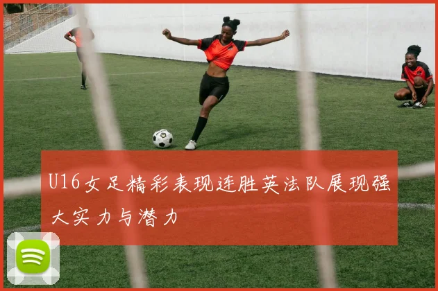U16女足精彩表现连胜英法队展现强大实力与潜力