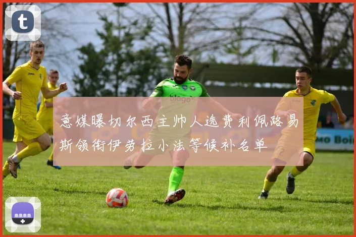 意媒曝切尔西主帅人选费利佩路易斯领衔伊劳拉小法等候补名单