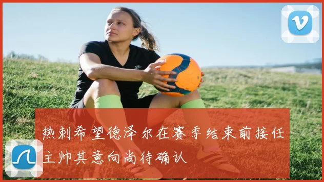 热刺希望德泽尔在赛季结束前接任主帅其意向尚待确认
