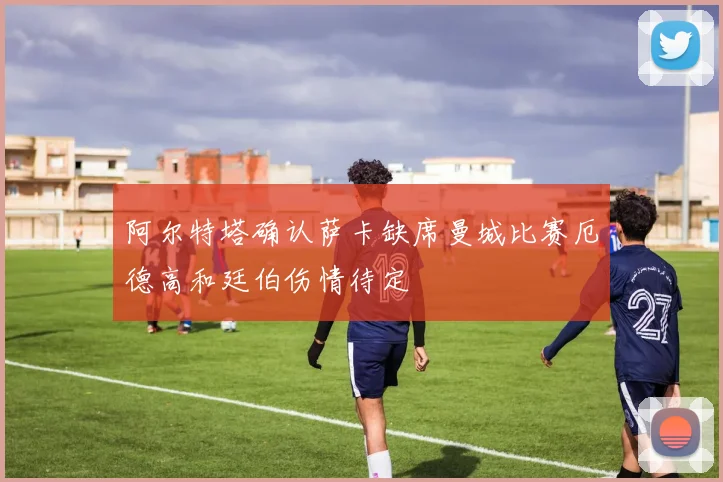 阿尔特塔确认萨卡缺席曼城比赛厄德高和廷伯伤情待定