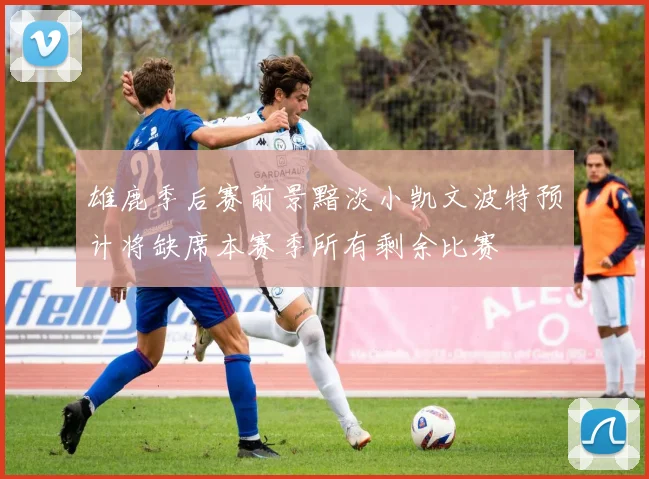 雄鹿季后赛前景黯淡小凯文波特预计将缺席本赛季所有剩余比赛